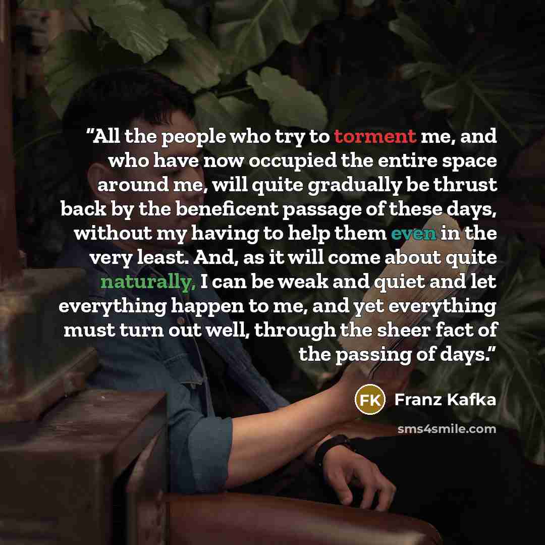 “All the people who try to torment me, and who have now occupied the entire space around me, will quite gradually be thrust back by the beneficent passage of these days, without my having to help them even in the very least. And, as it will come about quite naturally, I can be weak and quiet and…” quote by Franz Kafka