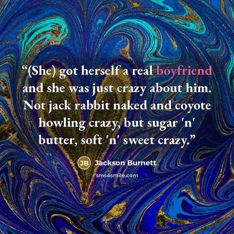 “(She) got herself a real boyfriend and she was just crazy about him. Not jack rabbit naked and coyote howling crazy, but sugar 'n' butter, soft 'n' sweet crazy.” quote by Jackson Burnett