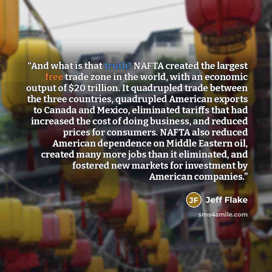 “And what is that truth? NAFTA created the largest free trade zone in the world, with an economic output of $20 trillion. It quadrupled trade between the three countries, quadrupled American exports to Canada and Mexico, eliminated tariffs that had increased the cost of doing business, and reduced…” quote by Jeff Flake