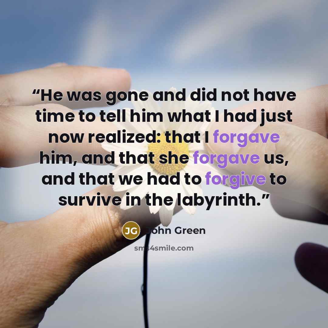 “He was gone and did not have time to tell him what I had just now realized: that I forgave him, and that she forgave us, and that we had to forgive to survive in the labyrinth.” quote by John Green