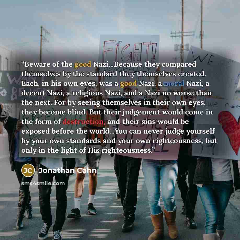 “Beware of the good Nazi...Because they compared themselves by the standard they themselves created. Each, in his own eyes, was a good Nazi, a moral Nazi, a decent Nazi, a religious Nazi, and a Nazi no worse than the next. For by seeing themselves in their own eyes, they become blind. But their…” quote by Jonathan Cahn