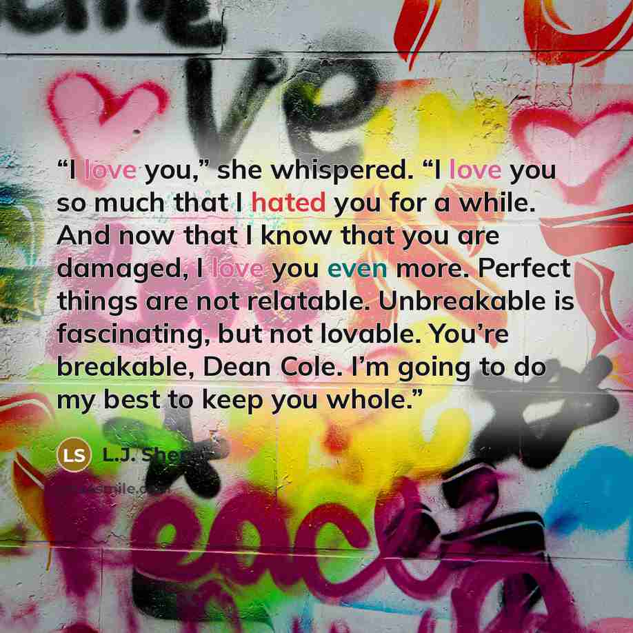 “I love you,” she whispered. “I love you so much that I hated you for a while. And now that I know that you are damaged, I love you even more. Perfect things are not relatable. Unbreakable is fascinating, but not lovable. You’re breakable, Dean Cole. I’m going to do my best to keep you whole.” quote by L.J. Shen