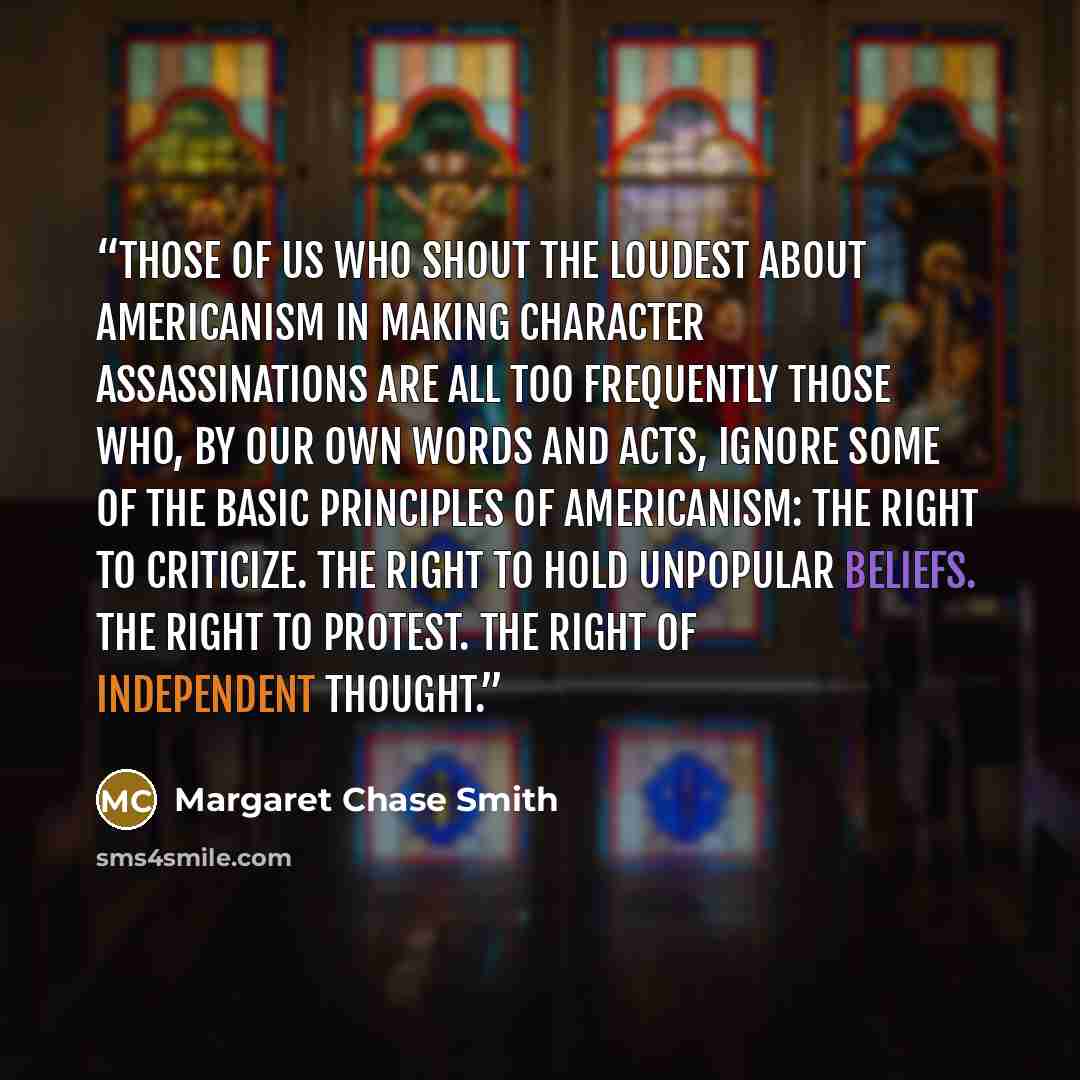 “Those of us who shout the loudest about Americanism in making character assassinations are all too frequently those who, by our own words and acts, ignore some of the basic principles of Americanism: The right to criticize. The right to hold unpopular beliefs. The right to protest. The right of…” quote by Margaret Chase Smith