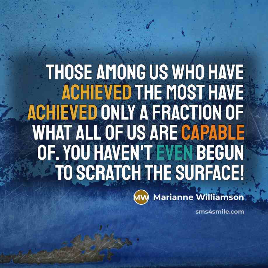 “Those among us who have achieved the most have achieved only a fraction of what ALL of us are capable of. You haven't even begun to scratch the surface!” quote by Marianne Williamson