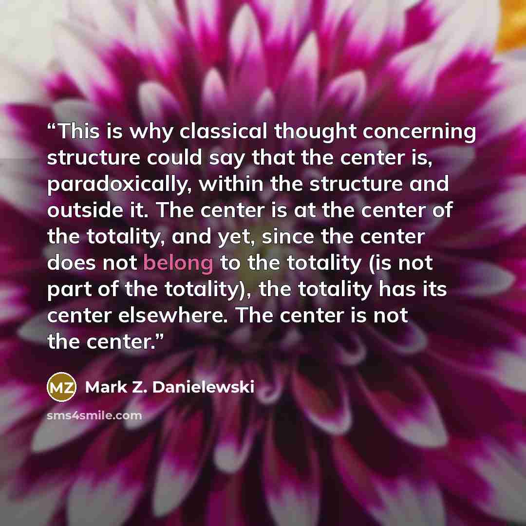“This is why classical thought concerning structure could say that the center is, paradoxically, within the structure and outside it. The center is at the center of the totality, and yet, since the center does not belong to the totality (is not part of the totality), the totality has its center…” quote by Mark Z. Danielewski
