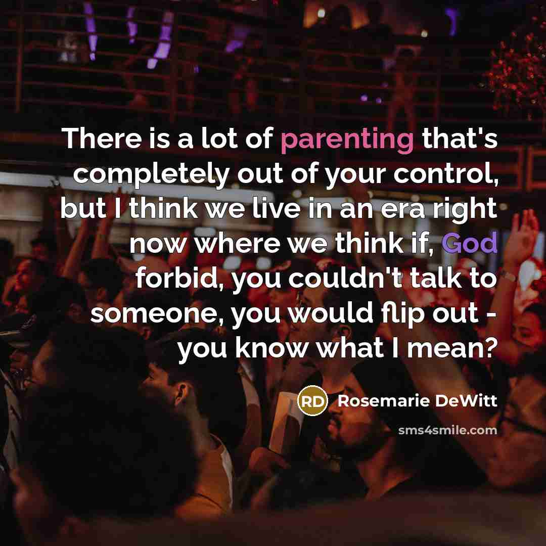 “There is a lot of parenting that's completely out of your control, but I think we live in an era right now where we think if, God forbid, you couldn't talk to someone, you would flip out - you know what I mean?” quote by Rosemarie DeWitt