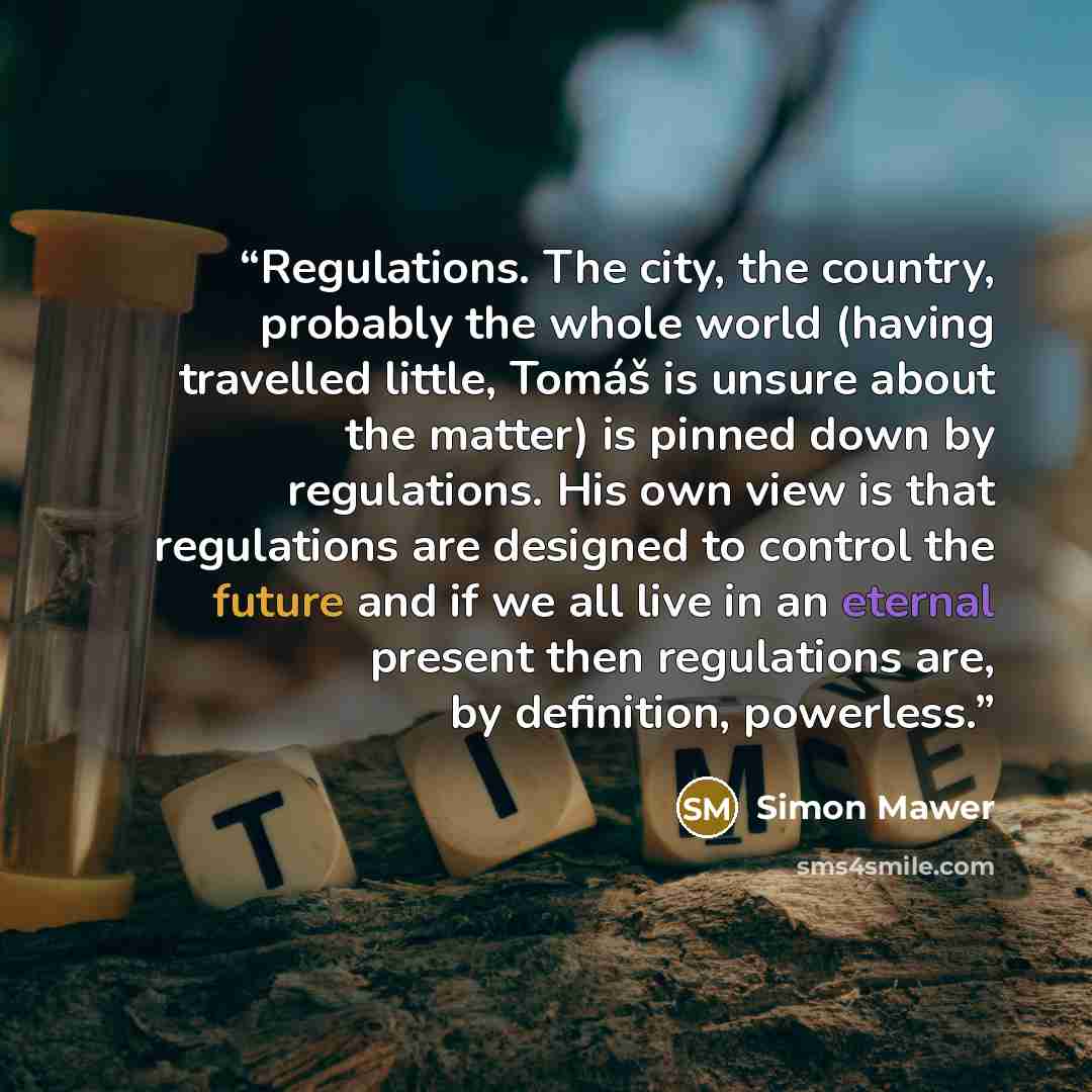 “Regulations. The city, the country, probably the whole world (having travelled little, Tomáš is unsure about the matter) is pinned down by regulations. His own view is that regulations are designed to control the future and if we all live in an eternal present then regulations are, by definition…” quote by Simon Mawer