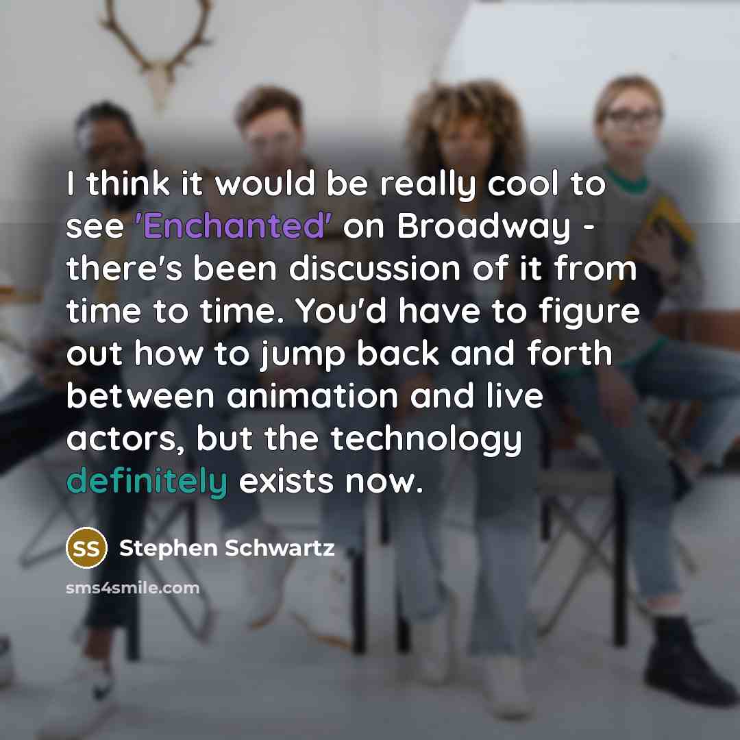 “I think it would be really cool to see 'Enchanted' on Broadway - there's been discussion of it from time to time. You'd have to figure out how to jump back and forth between animation and live actors, but the technology definitely exists now.” quote by Stephen Schwartz