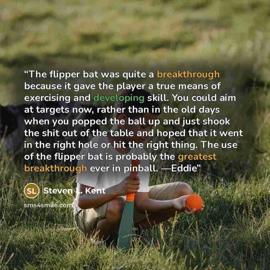 “The flipper bat was quite a breakthrough because it gave the player a true means of exercising and developing skill. You could aim at targets now, rather than in the old days when you popped the ball up and just shook the shit out of the table and hoped that it went in the right hole or hit the…” quote by Steven L. Kent