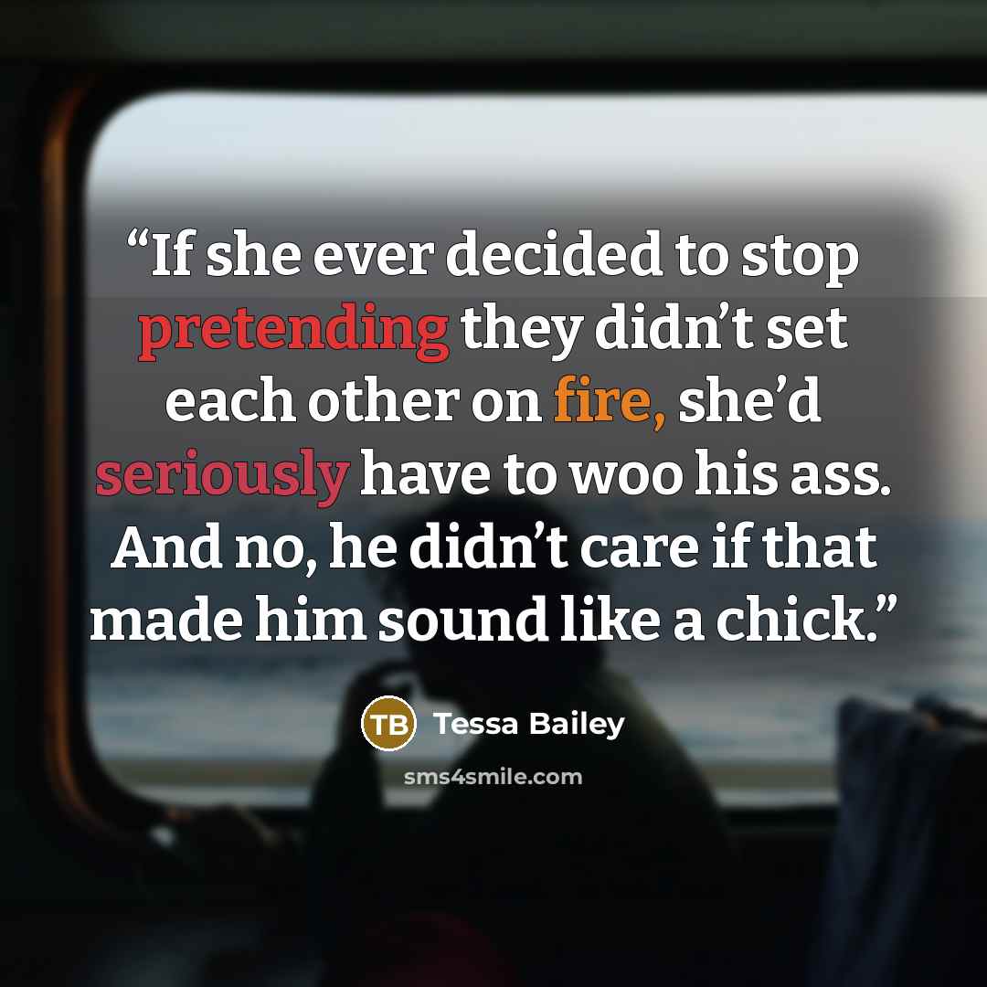 “If she ever decided to stop pretending they didn’t set each other on fire, she’d seriously have to woo his ass. And no, he didn’t care if that made him sound like a chick.” quote by Tessa Bailey
