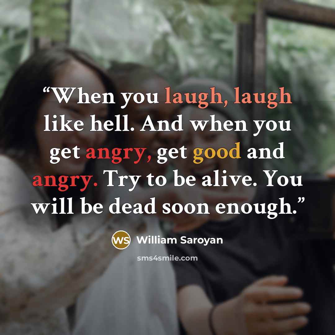 “When you laugh, laugh like hell. And when you get angry, get good and angry. Try to be alive. You will be dead soon enough.” quote by William Saroyan