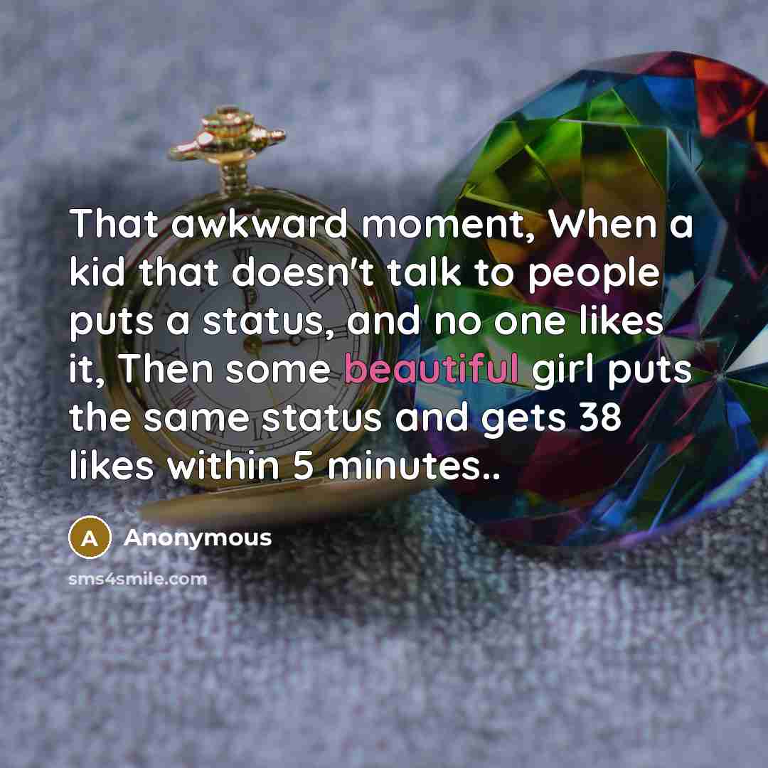 “That awkward moment, When a kid that doesn't talk to people puts a status, and no one likes it, Then some beautiful girl puts the same status and gets 38 likes within 5 minutes..” quote by Anonymous