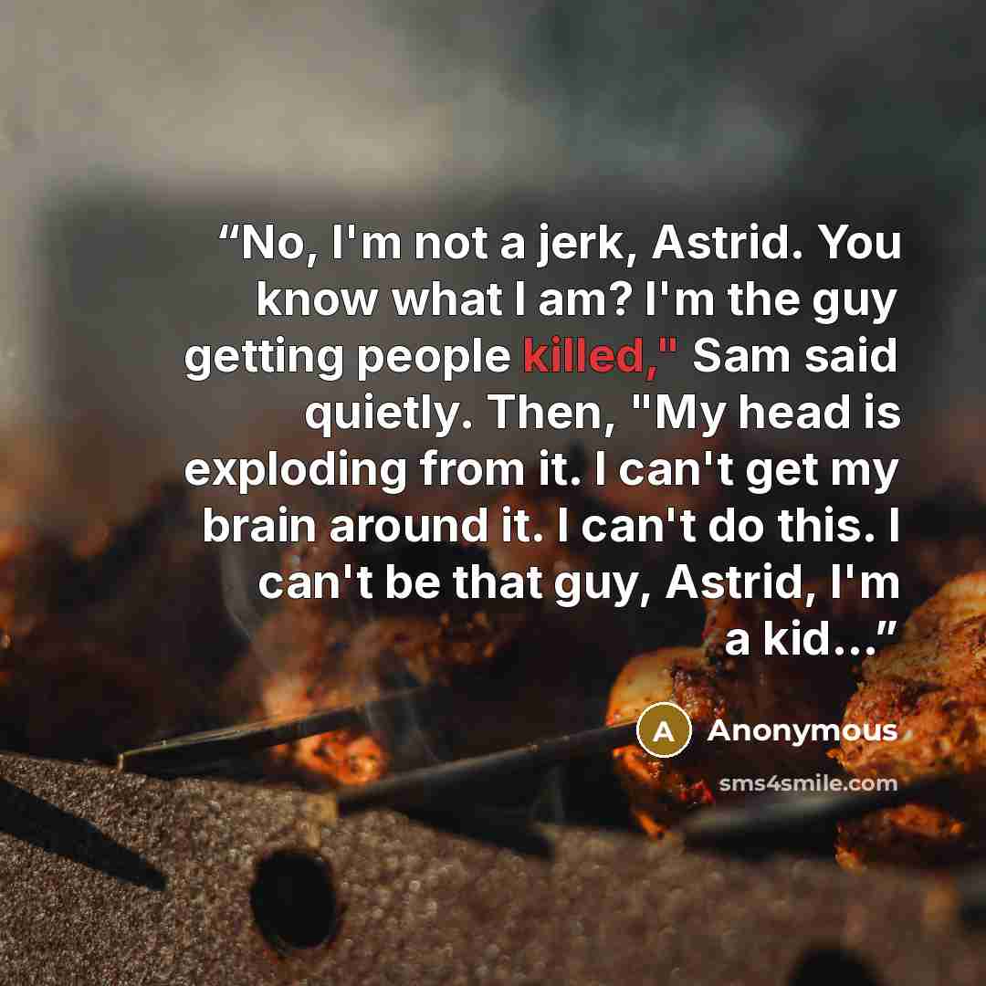 “No, I'm not a jerk, Astrid. You know what I am? I'm the guy getting people killed," Sam said quietly. Then, "My head is exploding from it. I can't get my brain around it. I can't do this. I can't be that guy, Astrid, I'm a kid...” quote by Anonymous