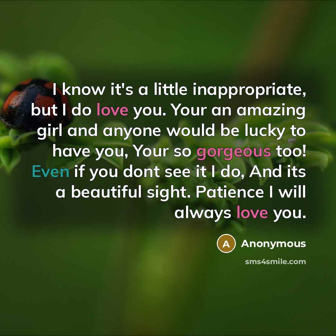 “I know it's a little inappropriate, but I do love you. Your an amazing girl and anyone would be lucky to have you, Your so gorgeous too! Even if you dont see it I do, And its a beautiful sight. Patience I will always love you.” quote by Anonymous