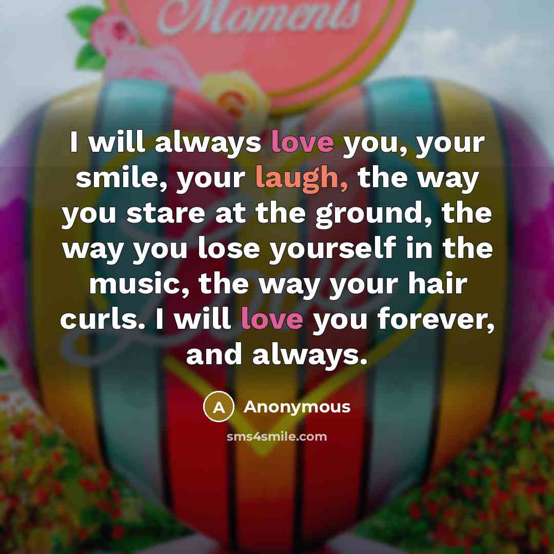 “I will always love you, your smile, your laugh, the way you stare at the ground, the way you lose yourself in the music, the way your hair curls. I will love you forever, and always.” quote by Anonymous