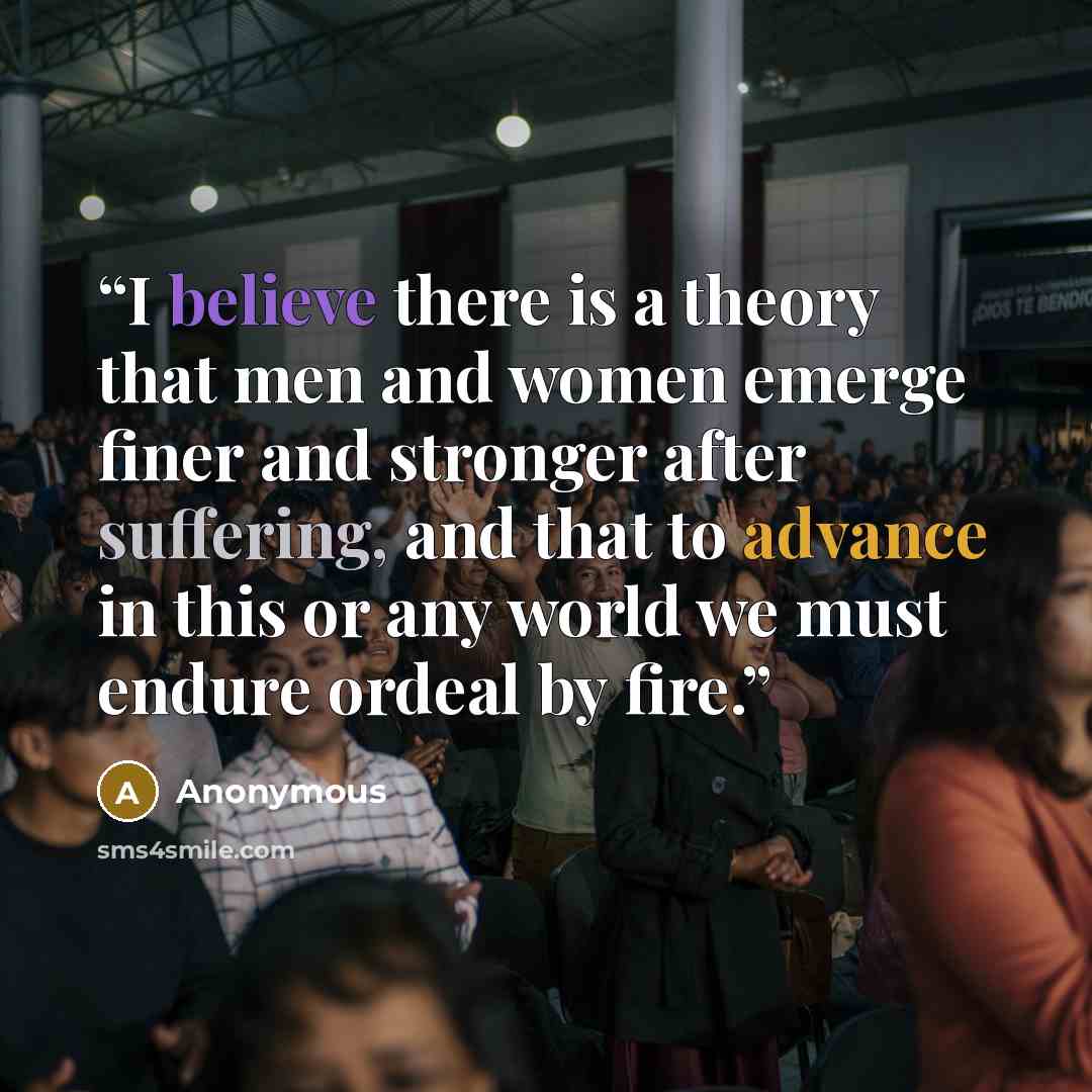 “I believe there is a theory that men and women emerge finer and stronger after suffering, and that to advance in this or any world we must endure ordeal by fire.” quote by Anonymous
