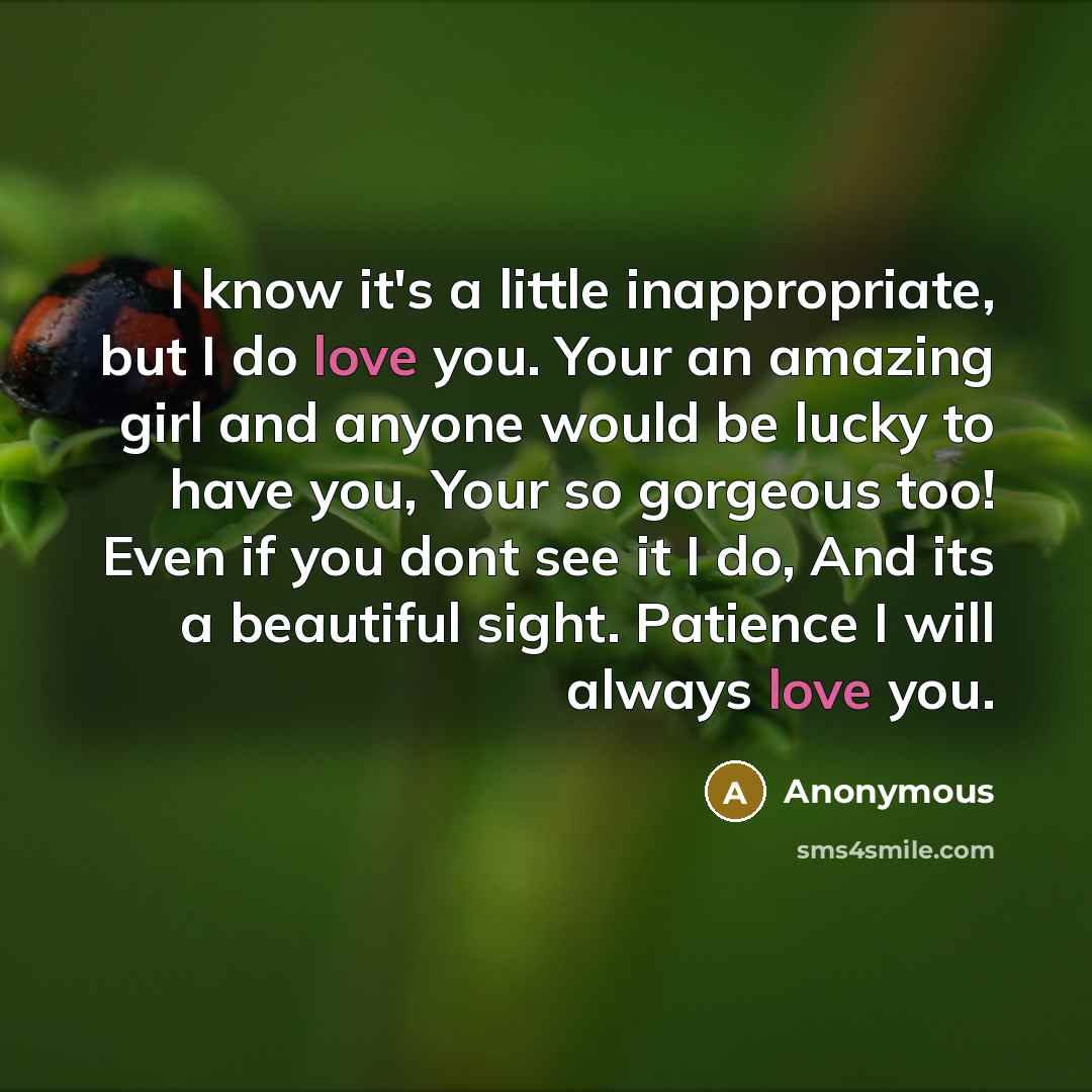 “I know it's a little inappropriate, but I do love you. Your an amazing girl and anyone would be lucky to have you, Your so gorgeous too! Even if you dont see it I do, And its a beautiful sight. Patience I will always love you.” quote by Anonymous
