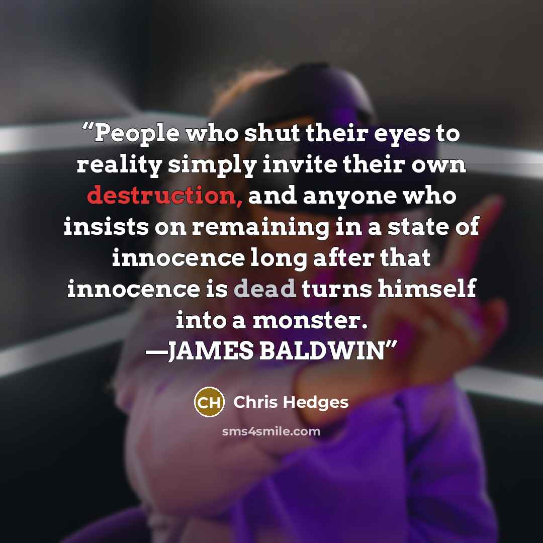 “People who shut their eyes to reality simply invite their own destruction, and anyone who insists on remaining in a state of innocence long after that innocence is dead turns himself into a monster. —JAMES BALDWIN” quote by Chris Hedges