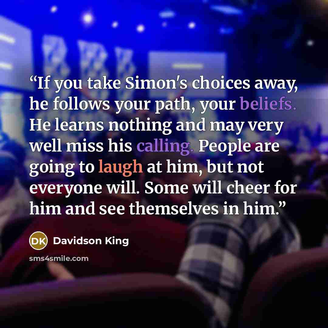 “If you take Simon's choices away, he follows your path, your beliefs. He learns nothing and may very well miss his calling. People are going to laugh at him, but not everyone will. Some will cheer for him and see themselves in him.” quote by Davidson King