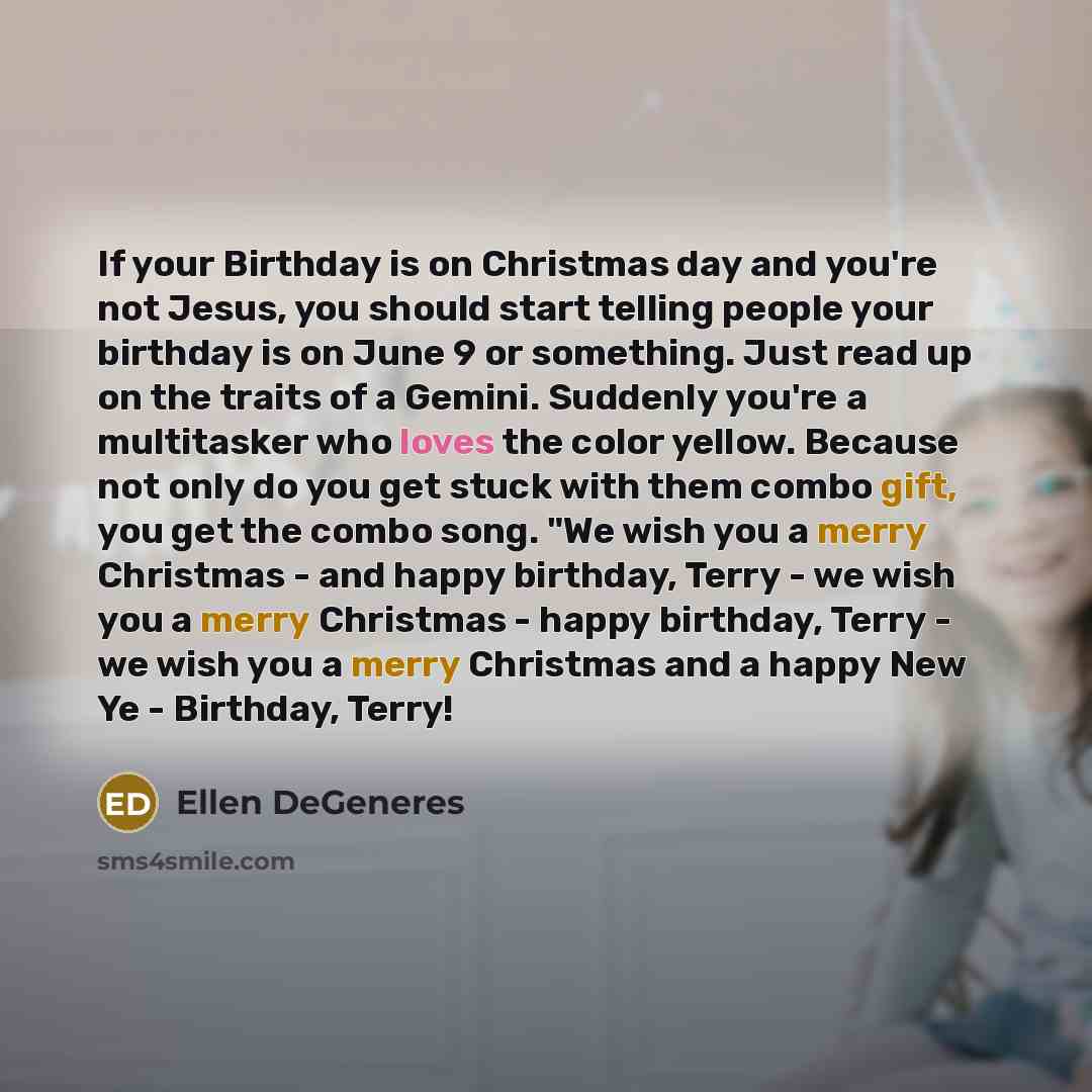 “If your Birthday is on Christmas day and you're not Jesus, you should start telling people your birthday is on June 9 or something. Just read up on the traits of a Gemini. Suddenly you're a multitasker who loves the color yellow. Because not only do you get stuck with them combo gift, you get the…” quote by Ellen DeGeneres