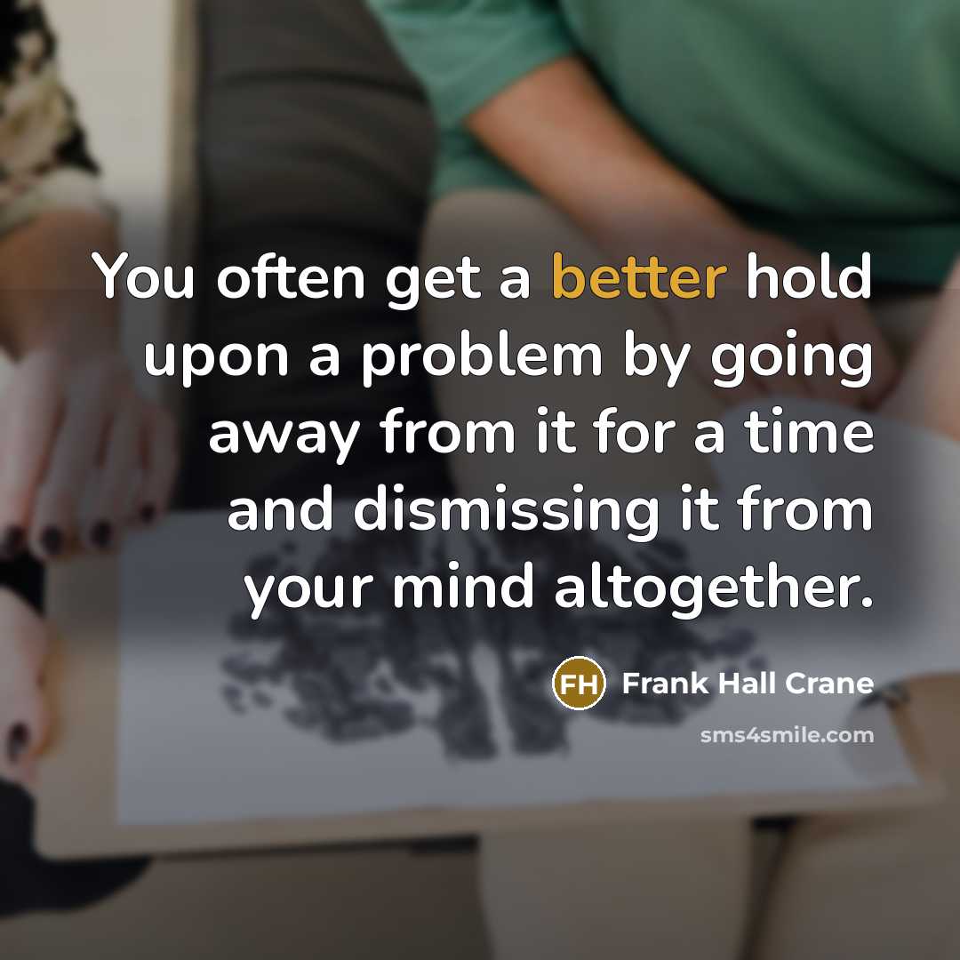 “You often get a better hold upon a problem by going away from it for a time and dismissing it from your mind altogether.” quote by Frank Hall Crane