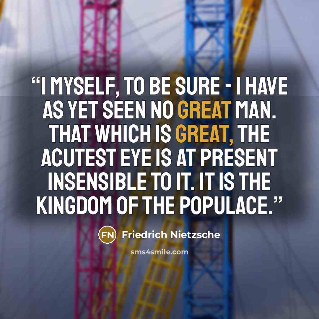 “I myself, to be sure - I have as yet seen no great man. That which is great, the acutest eye is at present insensible to it. It is the kingdom of the populace.” quote by Friedrich Nietzsche