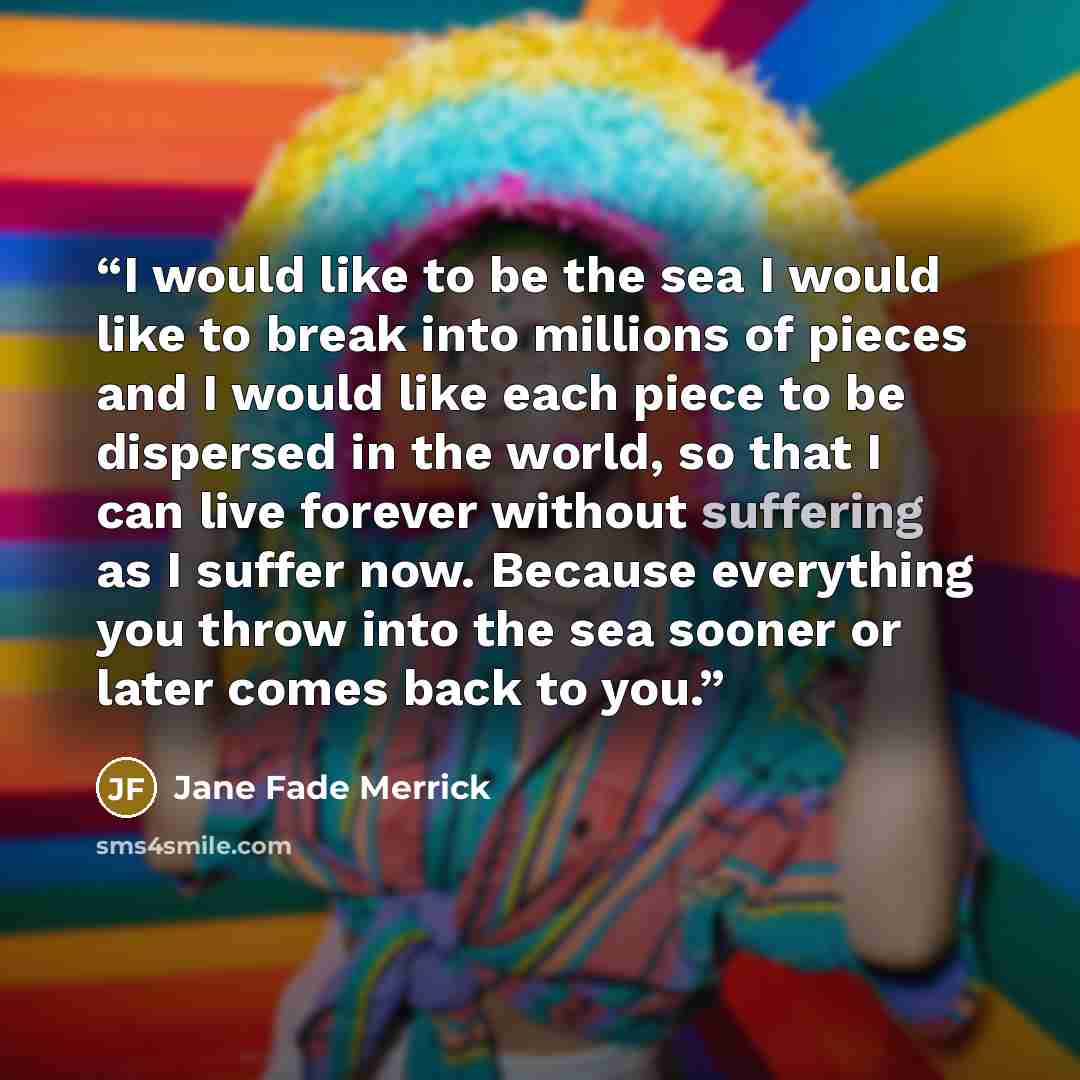 “I would like to be the sea I would like to break into millions of pieces and I would like each piece to be dispersed in the world, so that I can live forever without suffering as I suffer now. Because everything you throw into the sea sooner or later comes back to you.” quote by Jane Fade Merrick
