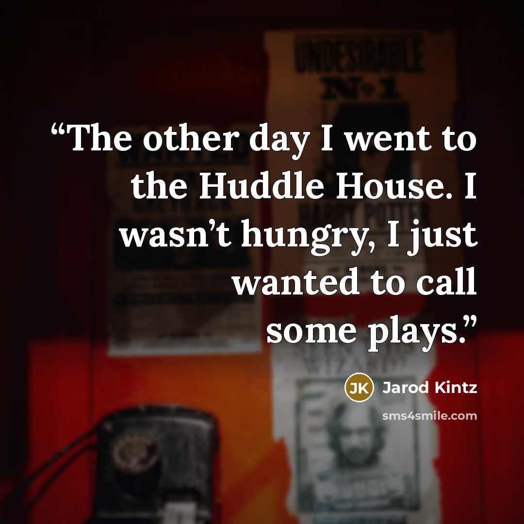 “The other day I went to the Huddle House. I wasn’t hungry, I just wanted to call some plays.” quote by Jarod Kintz