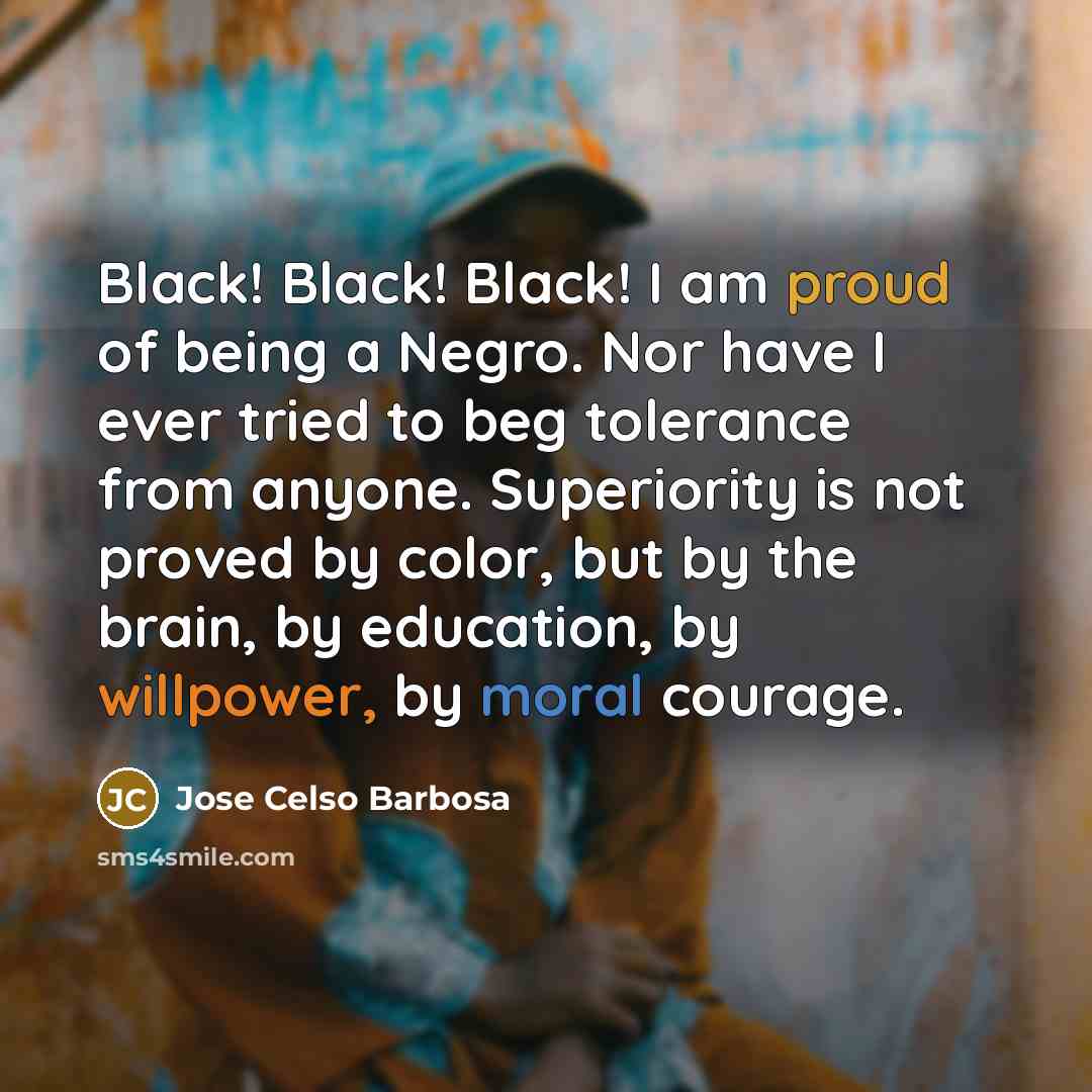 “Black! Black! Black! I am proud of being a Negro. Nor have I ever tried to beg tolerance from anyone. Superiority is not proved by color, but by the brain, by education, by willpower, by moral courage.” quote by Jose Celso Barbosa