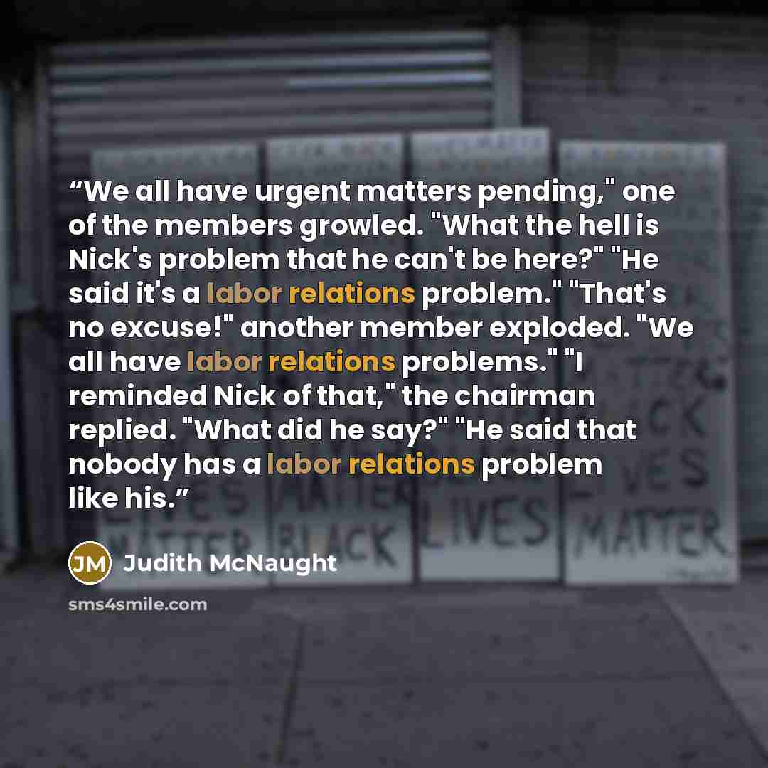 “We all have urgent matters pending," one of the members growled. "What the hell is Nick's problem that he can't be here?" "He said it's a labor relations problem." "That's no excuse!" another member exploded. "We all have labor relations problems." "I reminded Nick of that," the chairman replied…” quote by Judith McNaught