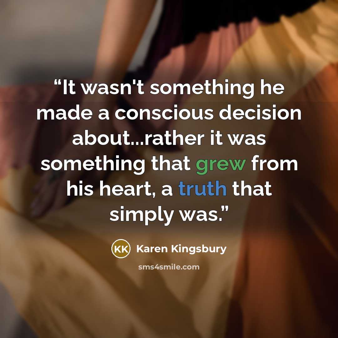 “It wasn't something he made a conscious decision about...rather it was something that grew from his heart, a truth that simply was.” quote by Karen Kingsbury