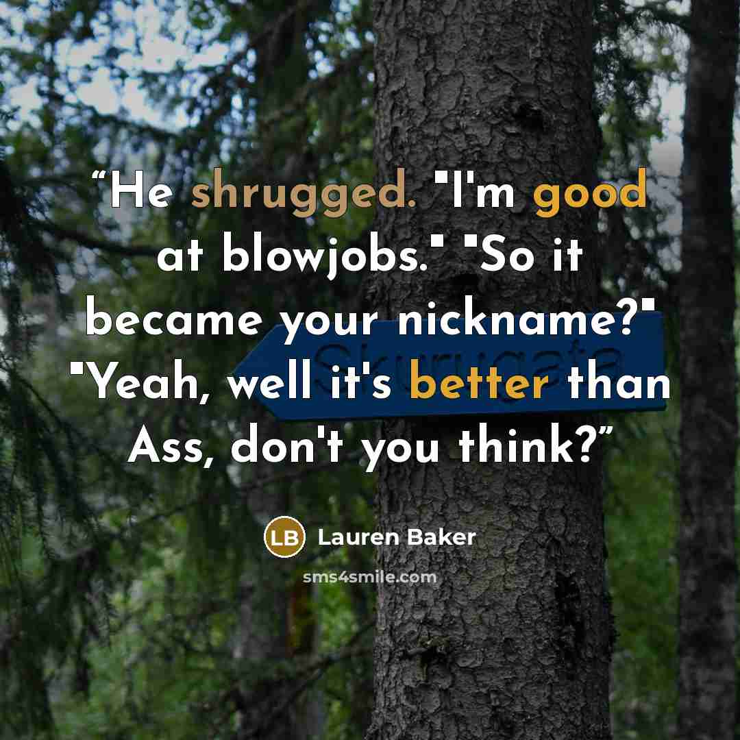 “He shrugged. "I'm good at blowjobs." "So it became your nickname?" "Yeah, well it's better than Ass, don't you think?” quote by Lauren Baker
