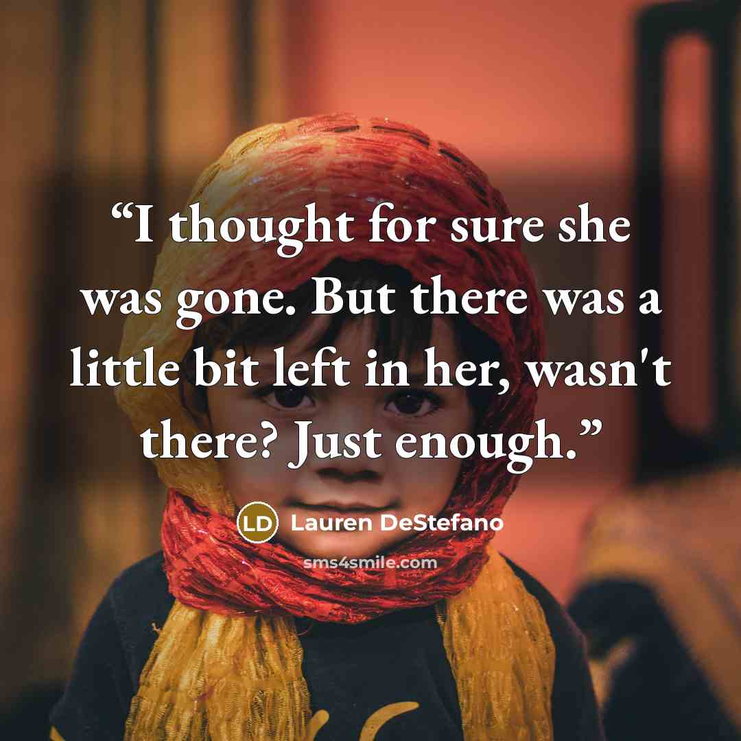 “I thought for sure she was gone. But there was a little bit left in her, wasn't there? Just enough.” quote by Lauren DeStefano
