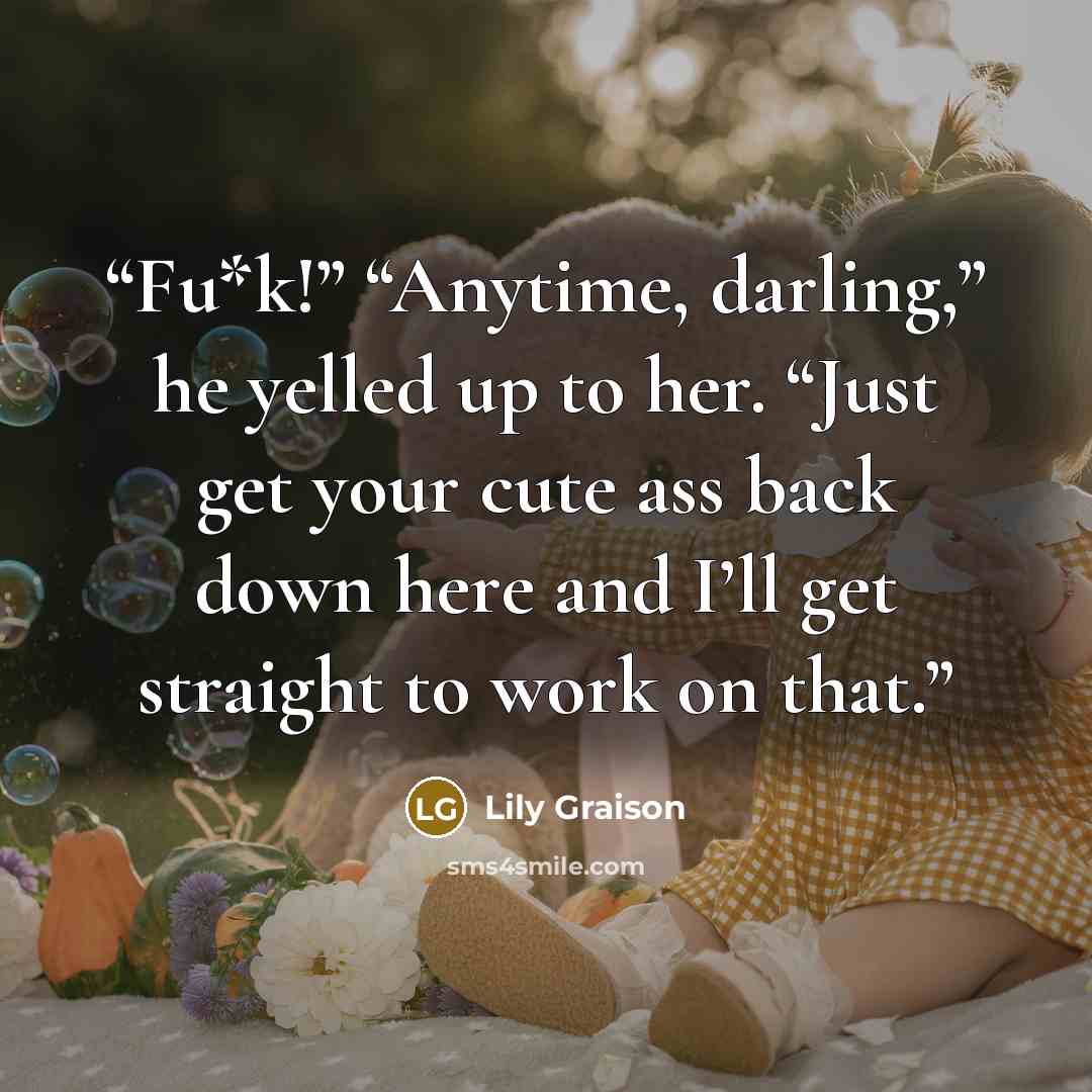 “Fu*k!” “Anytime, darling,” he yelled up to her. “Just get your cute ass back down here and I’ll get straight to work on that.” quote by Lily Graison