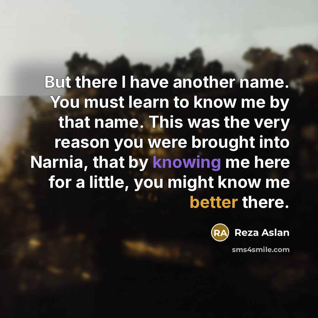 “But there I have another name. You must learn to know me by that name. This was the very reason you were brought into Narnia, that by knowing me here for a little, you might know me better there.” quote by Reza Aslan