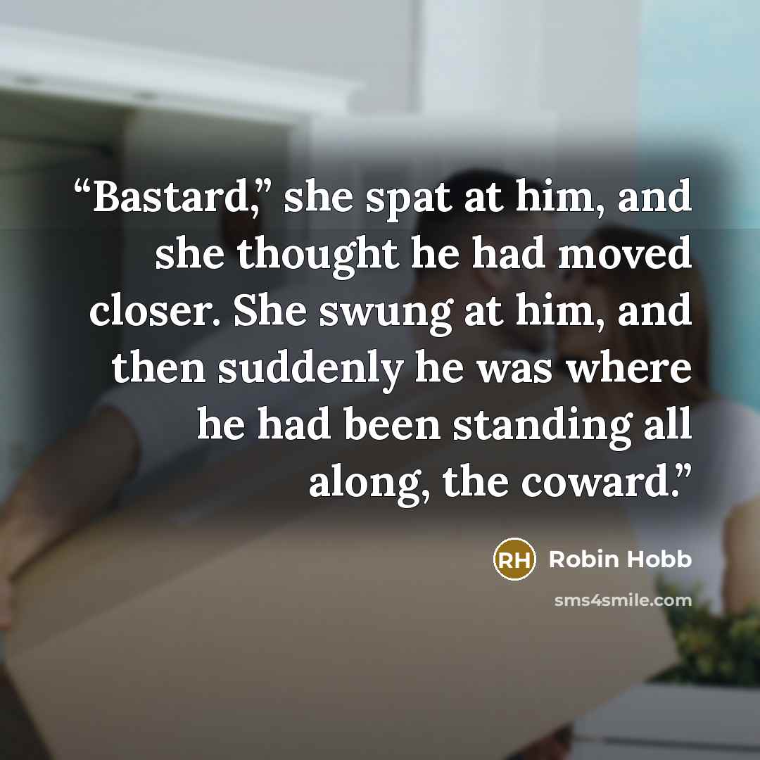 “Bastard,” she spat at him, and she thought he had moved closer. She swung at him, and then suddenly he was where he had been standing all along, the coward.” quote by Robin Hobb