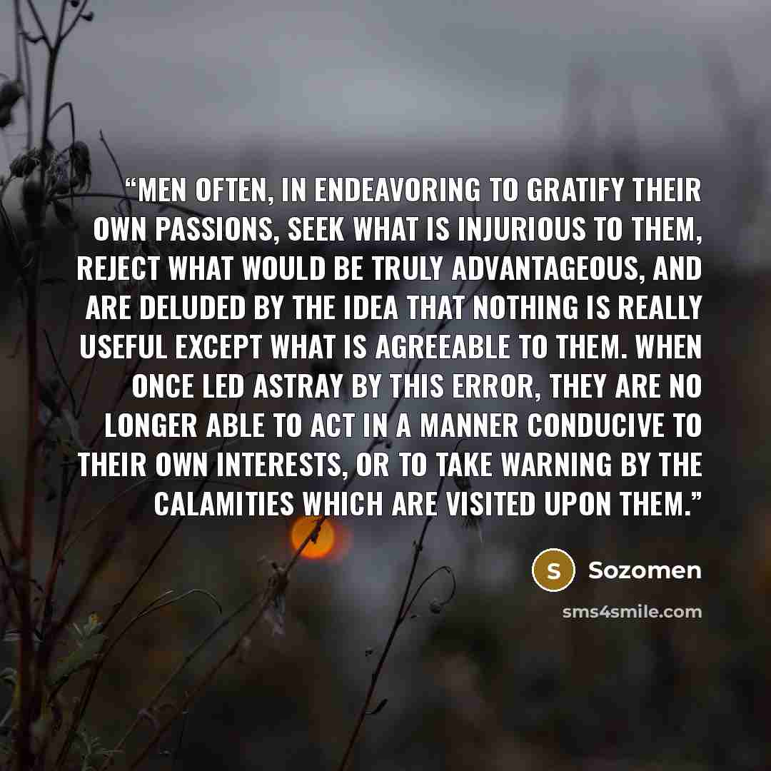 “Men often, in endeavoring to gratify their own passions, seek what is injurious to them, reject what would be truly advantageous, and are deluded by the idea that nothing is really useful except what is agreeable to them. When once led astray by this error, they are no longer able to act in a…” quote by Sozomen