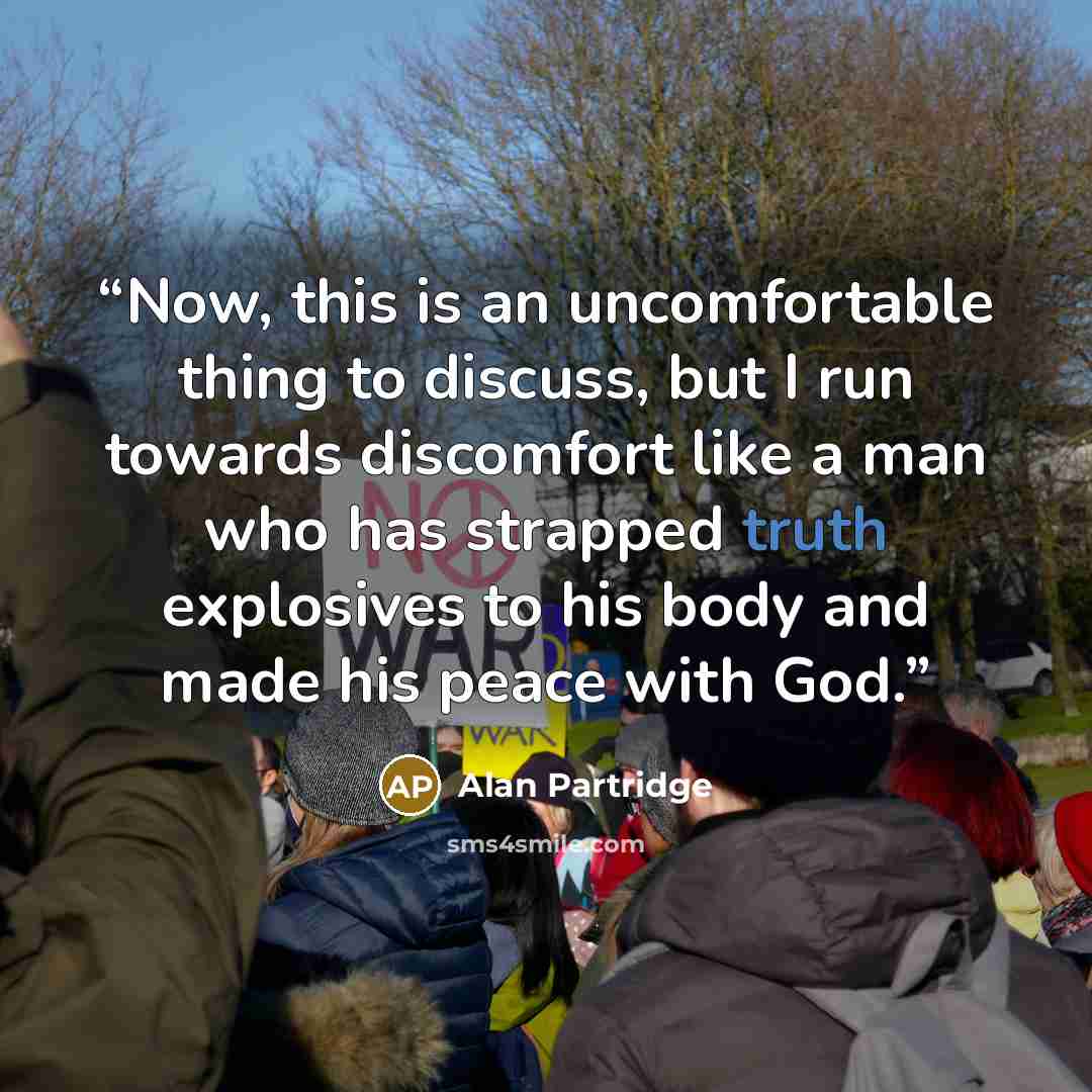 “Now, this is an uncomfortable thing to discuss, but I run towards discomfort like a man who has strapped truth explosives to his body and made his peace with God.” quote by Alan Partridge