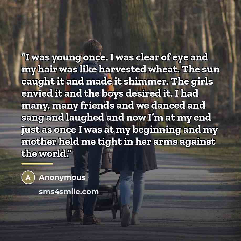 “I was young once. I was clear of eye and my hair was like harvested wheat. The sun caught it and made it shimmer. The girls envied it and the boys desired it. I had many, many friends and we danced and sang and laughed and now I’m at my end just as once I was at my beginning and my mother held me…” quote by Anonymous
