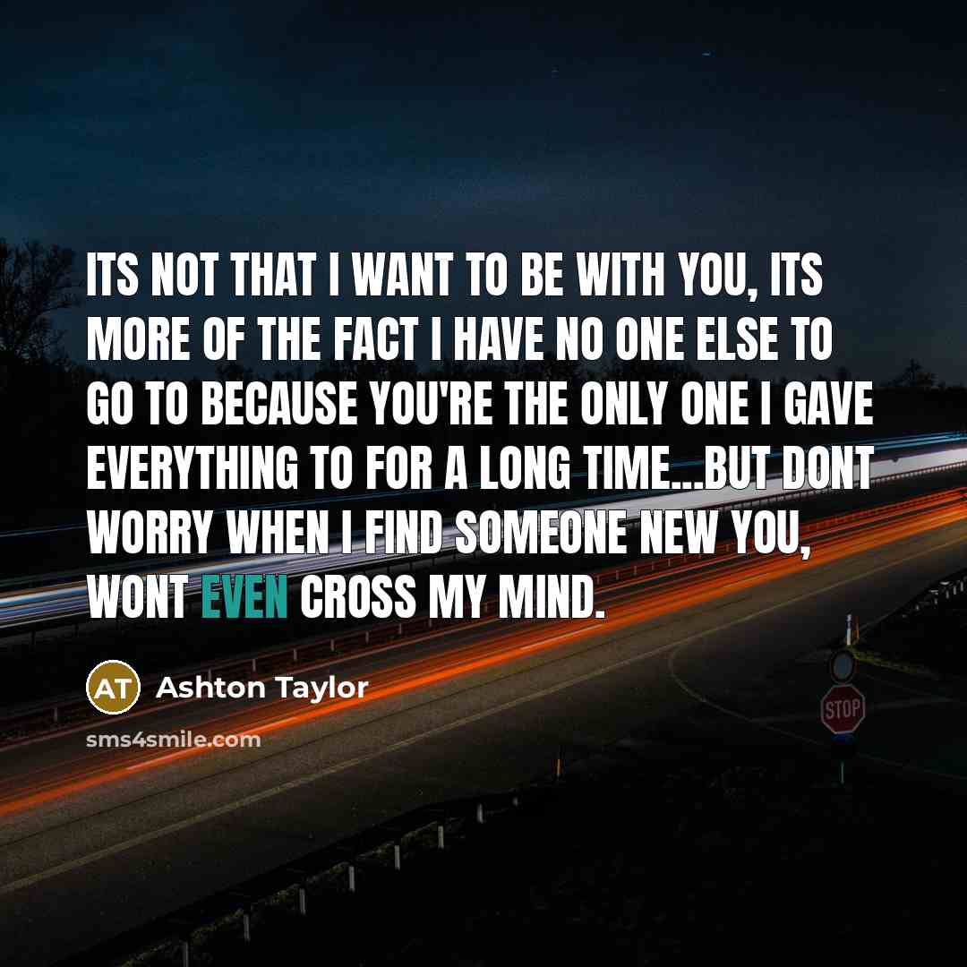 “Its not that I want to be with you, its more of the fact I have no one else to go to because you're the only one I gave everything to for a long time...but dont worry when I find someone new you, wont even cross my mind.” quote by Ashton Taylor