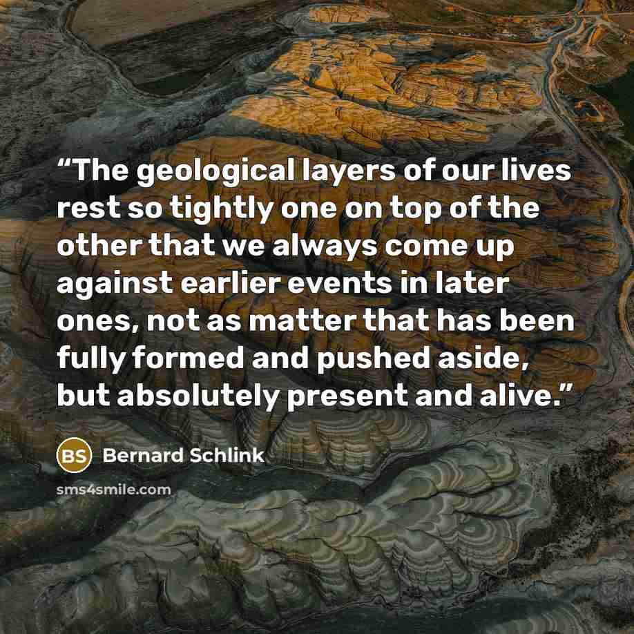 “The geological layers of our lives rest so tightly one on top of the other that we always come up against earlier events in later ones, not as matter that has been fully formed and pushed aside, but absolutely present and alive.” quote by Bernard Schlink