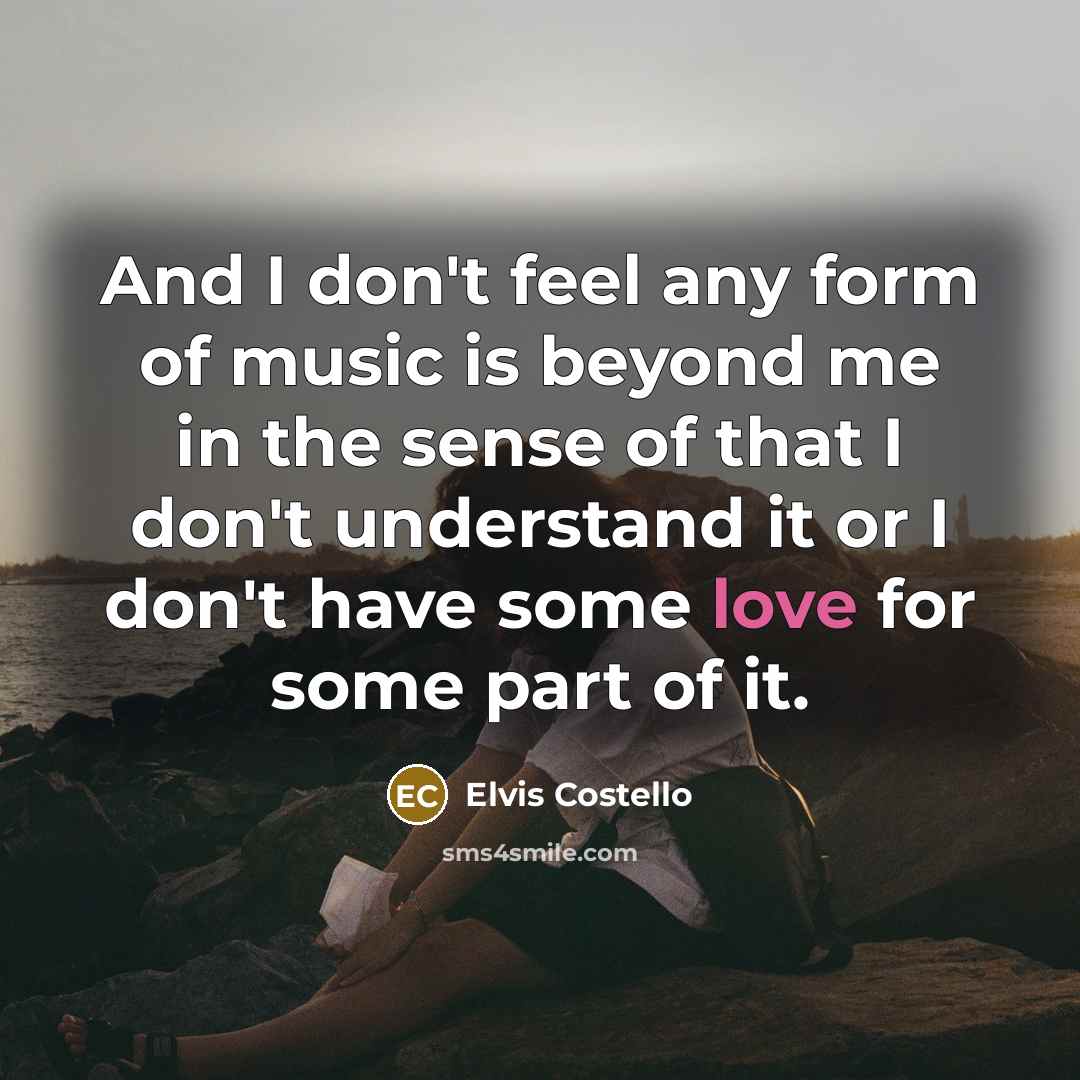 “And I don't feel any form of music is beyond me in the sense of that I don't understand it or I don't have some love for some part of it.” quote by Elvis Costello