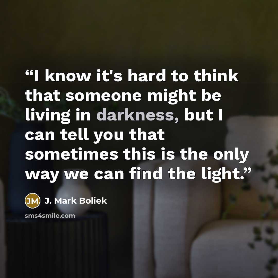 “I know it's hard to think that someone might be living in darkness, but I can tell you that sometimes this is the only way we can find the light.” quote by J. Mark Boliek