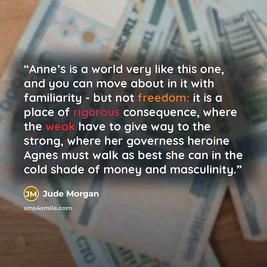“Anne’s is a world very like this one, and you can move about in it with familiarity - but not freedom: it is a place of rigorous consequence, where the weak have to give way to the strong, where her governess heroine Agnes must walk as best she can in the cold shade of money and masculinity.” quote by Jude Morgan