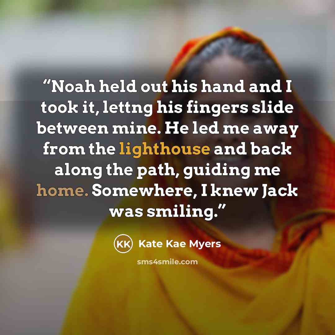 “Noah held out his hand and I took it, lettng his fingers slide between mine. He led me away from the lighthouse and back along the path, guiding me home. Somewhere, I knew Jack was smiling.” quote by Kate Kae Myers
