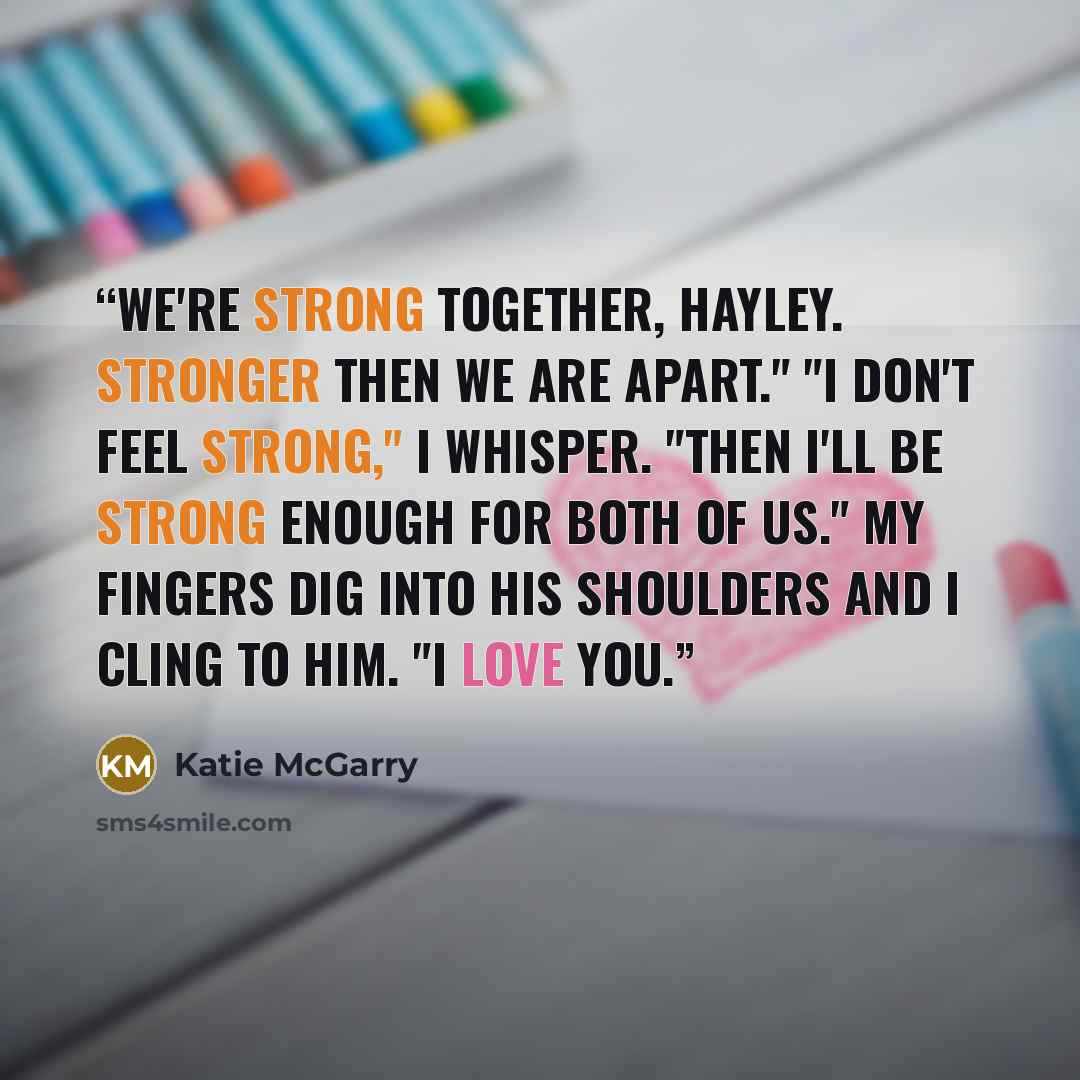 “We're strong together, Hayley. Stronger then we are apart." "I don't feel strong," I whisper. "Then I'll be strong enough for both of us." My fingers dig into his shoulders and I cling to him. "I love you.” quote by Katie McGarry