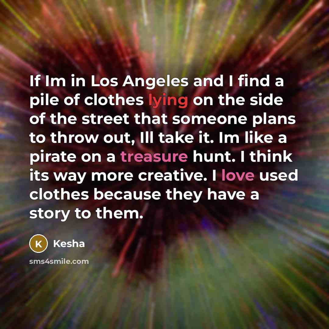 “If Im in Los Angeles and I find a pile of clothes lying on the side of the street that someone plans to throw out, Ill take it. Im like a pirate on a treasure hunt. I think its way more creative. I love used clothes because they have a story to them.” quote by Kesha