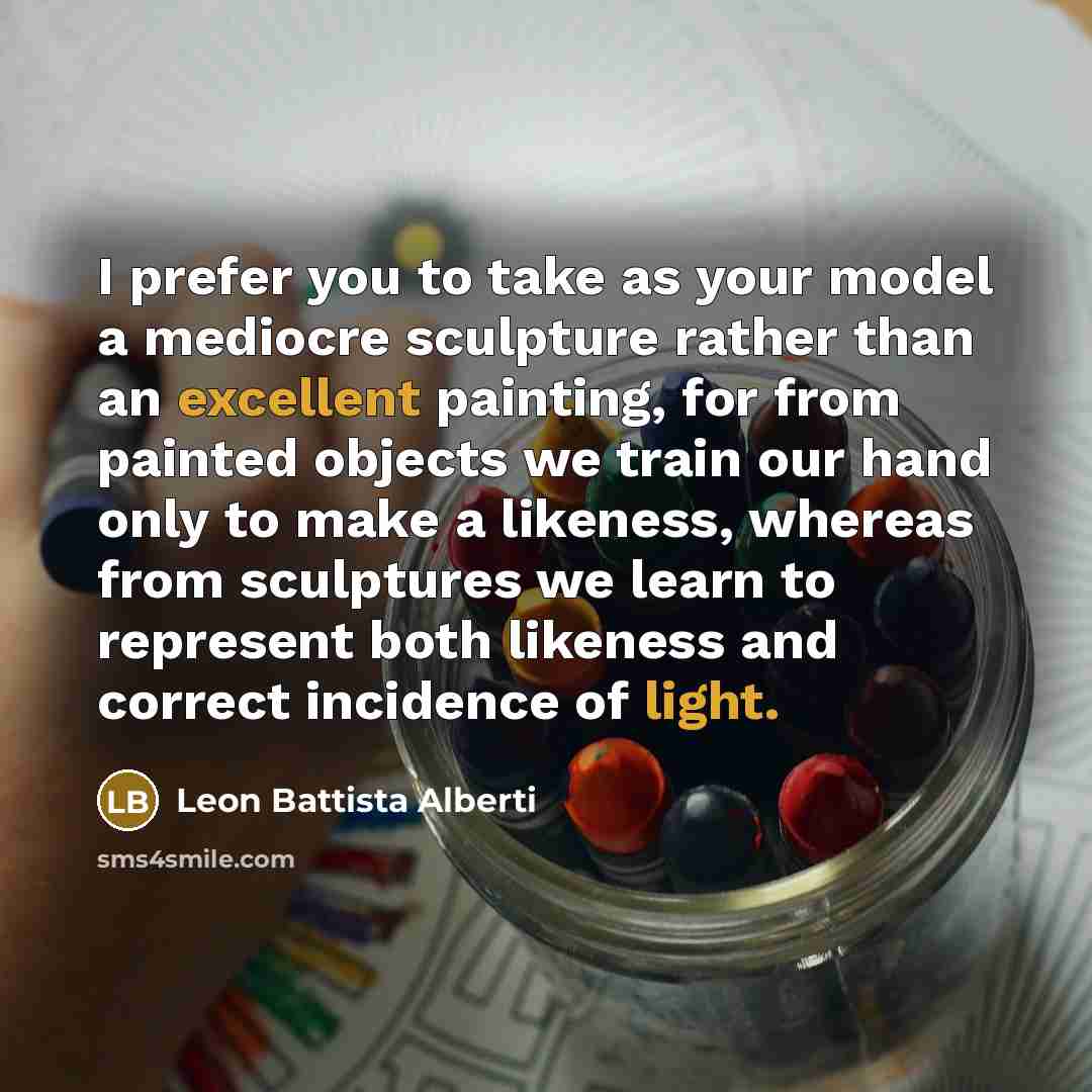 “I prefer you to take as your model a mediocre sculpture rather than an excellent painting, for from painted objects we train our hand only to make a likeness, whereas from sculptures we learn to represent both likeness and correct incidence of light.” quote by Leon Battista Alberti