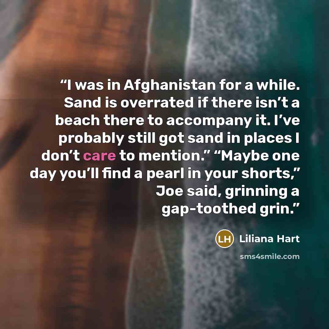 “I was in Afghanistan for a while. Sand is overrated if there isn’t a beach there to accompany it. I’ve probably still got sand in places I don’t care to mention.” “Maybe one day you’ll find a pearl in your shorts,” Joe said, grinning a gap-toothed grin.” quote by Liliana Hart