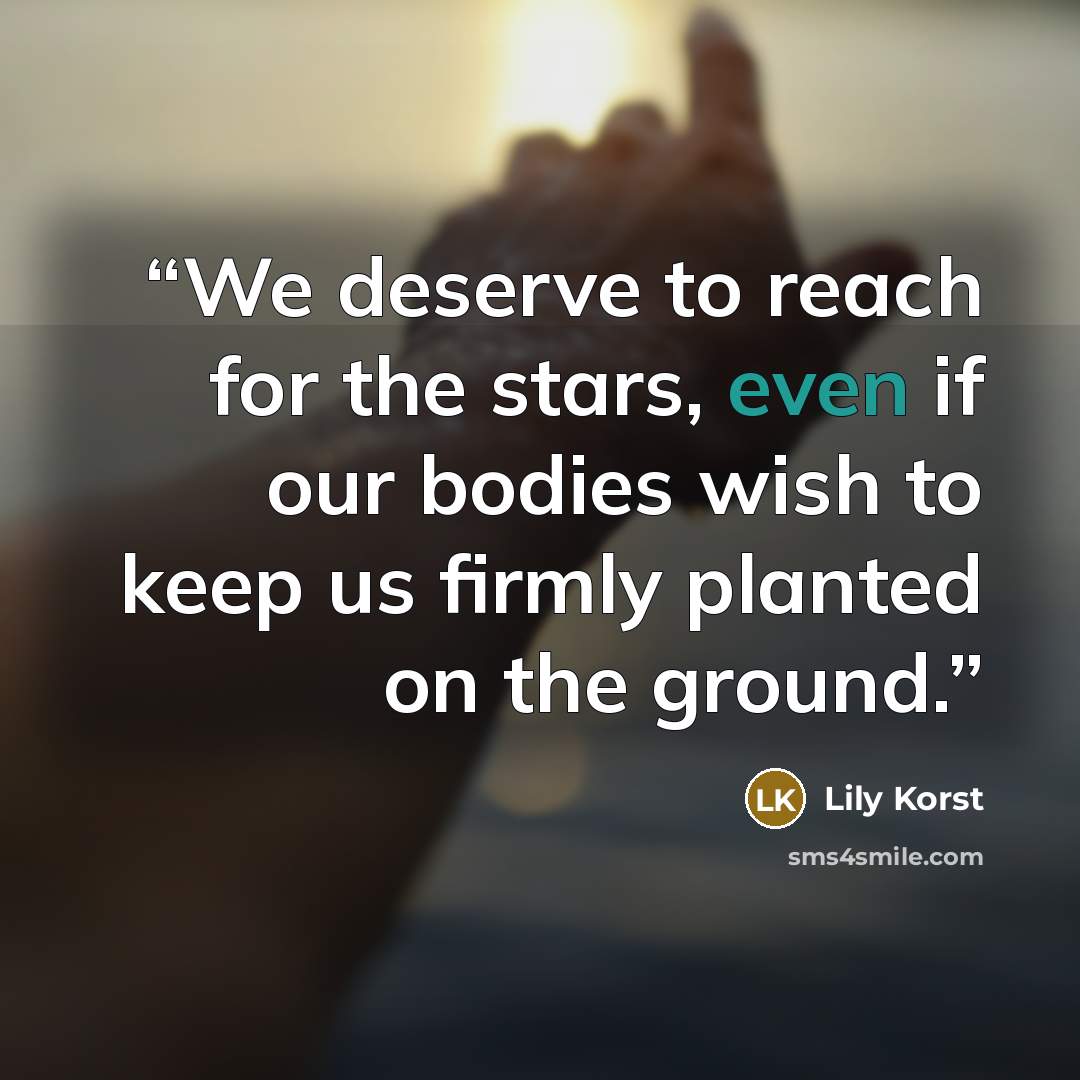 “We deserve to reach for the stars, even if our bodies wish to keep us firmly planted on the ground.” quote by Lily Korst